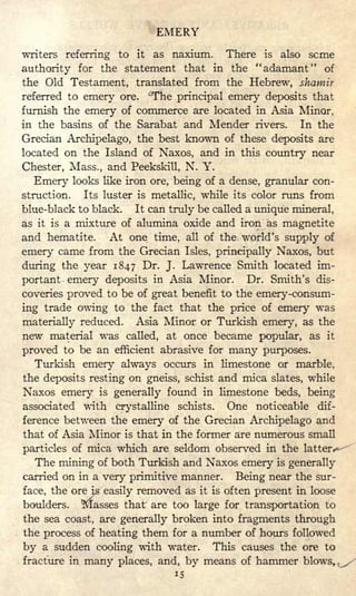 EMERY
writers referring to it as naxium. There is also seme
authority for the statement that in the "adamant" of
the Old Testament, translated from the Hebrew, shamir
referred to emery ore. ^The principal emery deposits that
furnish the emery of commerce are located in Asia Minor,
in the basins of the Sarabat and Mender rivers. In the
Grecian Archipelago, the best known of these deposits are
located on the Island of Naxos, and in this country near
Chester, Mass., and Peekskill, N. Y.
Emery looks like iron ore, being of a dense, granular con-
struction. Its luster is metallic, while its color runs from
blue-black to black. It can truly be called a unique mineral,
as it is a mixture of alumina oxide and iron as magnetite
and hematite. At one time, all of the world's supply of
emery came from the Grecian Isles, principally Naxos, but
during the year 1847 Dr. J. Lawrence Smith located im-
portant emery deposits in Asia Minor. Dr. Smith's dis-
coveries proved to be of great benefit to the emery-consum-
ing trade owing to the fact that the price of emery was
materially reduced. Asia Minor or Turkish emery, as the
new material was called, at once became popular, as it
proved to be an efficient abrasive for many purposes.
Turkish emery always occurs in limestone or marble,
the deposits resting on gneiss, schist and mica slates, while
Naxos emery is generally found in limestone beds, being
associated with crystalline schists. One noticeable dif-
ference between the emery of the Grecian Archipelago and
that of Asia Minor is that in the former are numerous small
particles of mica which are seldom observed in the latter *-
The mining of both Turkish and Naxos emery is generally
carried on in a very primitive manner. Being near the sur-
face, the ore is easily removed as it is often present in loose
boulders. Masses that are too large for transportation to
the sea coast, are generally broken into fragments through
the process of heating them for a number of hours followed
by a sudden cooling with water. This causes the ore to
fracture in many places, and, by means of hammer blows, ^
15
 