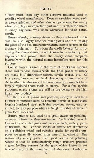 EMERY
a finer finish than any other abrasive material used in
grinding-wheel manufacture. Even on precision work, such
as gauge grinding and other similar operations, the emery
wheel still plays an important part and it is often the choice
of many engineers who know abrasives for their actual
worth.
Emery wheels, or emery stones, as they are termed in this
case, are also largely used for hulling oats and rice, taking
the place of the bed and runner natural stones as used in the
ordinary buhr mill. To whom the credit belongs for intro-
ducing the above stones, is not known for a certainty, but
experience has proven that the emery stone compares
favorably with the natural stones heretofore used for this
purpose.
Coarse emery is used in the form of bricks for rubbing
stone and various metals while the finer grades of emery
are made into sharpening stones, scythe stones, etc. Of
late years, however, artificial sharpening stones made of
electro-thermic abrasives (Carborundum, for example) have
largely replaced those made of emery. For a few specific
purposes, emery stones are still in use owing to the high
finish they produce.
v
ln the form of grains and powders, emery is used for a
number of purposes such as finishing bevels on plate glass,
lapping hardened steel, polishing precious stones, etc., or,
in fact, for any purpose where a tough, durable abrasive in
grain form is desired.
Emery grain is also used to a great extent on polishing,
or set-up wheels, as they are termed, for finishing an end-
less variety of metal parts such as edge tools, cutlery, parts
of firearms, etc. Various kinds of emery act differently
on a polishing wheel and suitable grades for specific pur-
poses are generally chosen after careful experiment. One
reason why emery gives such good results on polishing
wheels is that its comparatively rough fracture presents
a good holding surface for the glue, which factor is not
true of many of the manufactured abrasives. Carborun-
19
 