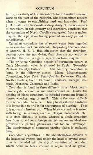 CORUNDUM
tainty, as a study of his mineral calls for exhaustive research
work on the part of the geologist, who is sometimes reticent
when it conies to establishing hard and fast rules. Prof.
J. H. Pratt, who has made a deep study of the occurrence
of corundum, in this country and elsewhere, considers that
the corundum of North Carolina segregated from a molten
magma, the separation taking place at an early period of
consolidation. ^
Canadian corundum has of recent years been regarded
as an essential rock constituent. Regarding the corundum
of Ontario, H. E. T. Haultain states that the corundum-
bearing rocks are not dykes, that they are not eruptive,
and that there is no sign of separation from magma.
The principal Canadian deposit of corundum occurs at
Craig Mountain, which is situated in Raglan Township,
Renfrew County, Ontario. In this country, corundum is
found in the following states: Maine, Massachusetts,
Connecticut, New York, Pennsylvania, Delaware, Virginia,
North Carolina, South Carolina, Tennessee, Georgia, Col-
orado, Montana, California and Idaho.
'"'
Corundum is found in three different ways; block corun-
dum, crystal corundum and sand corundum. Under the
heading of block corundum, is included corundum found in
masses whether large or small.
(
This is the most difficult
form of corundum to mine. Owing to its extreme hardness,
it is impossible to drill it for the purpose of blasting. Thus
it is not easily broken up. When block corundum is mixed
with foreign substances, such as feldspar, hornblende, etc.,
it is often difficult to clean, whereas a block corundum
free from superfluous foreign matter makes an ideal ore,
provided the parting planes are -not too well developed.
The disadvantage of numerous parting planes is explained
later.
Corundum crystallizes in the rhombohedral division of
the hexagonal system and under the head of crystal corun-
dum is included all the crystal varieties of corundum
which occur in block corundum or% in sand or gravel.
21
 