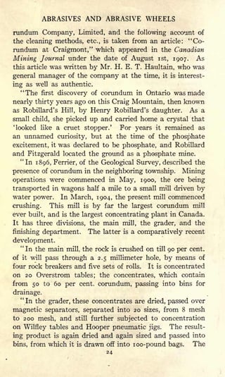 ABRASIVES AND ABRASIVE WHEELS
rundum Company, Limited, and the following account of
the cleaning methods, etc., is taken from an article: "Co-
rundum at Craigmont," which appeared in the Canadian
Mining Journal under the date of August ist, 1907. As
this article was written by Mr. H. E. T. Haultain, who was
general manager of the company at the time, it is interest-
ing as well as authentic.
"The first discovery of corundum in Ontario was made
nearly thirty years ago on this Craig Mountain, then known
as Robillard's Hill, by Henry Robillard's daughter. As a
small child, she picked up and carried home a crystal that
'looked like a cruet stopper.' For years it remained as
an unnamed curiosity, but at the time of the phosphate
excitement, it was declared to be phosphate, and Robillard
and Fitzgerald located the ground as a phosphate mine.
"In 1896, Ferrier, of the Geological Survey, described the
presence of corundum in the neighboring township. Mining
operations were commenced in May, 1900, the ore being
transported in wagons half a mile to a small mill driven by
water power. In March, 1904, the present mill commenced
crushing. This mill is by far the largest corundum mill
ever built, and is the largest concentrating plant in Canada.
It has three divisions, the main mill, the grader, and the
finishing department. The latter is a comparatively recent
development.
"
In the main mill, the rock is crushed on till 90 per cent.
of it will pass through a 2.5 millimeter hole, by means of
four rock breakers and five sets of rolls. It is concentrated
on 20 Overstrom tables; the concentrates, which contain
from 50 to 60 per cent, corundum, passing into bins for
drainage.
"In the grader, these concentrates are dried, passed over
magnetic separators, separated into 20 sizes, from 8 mesh
to 200 mesh, and still further subjected to concentration
on Wilfley tables and Hooper pneumatic jigs. The result-
ing product is again dried and again sized and passed into
bins, from which it is drawn off into zoo-pound bags. The
24
 