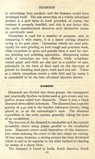 DIAMOND
in advertising their product, and the business would have
developed itself. The sole ownership of a widely advertised
product is a gold mine in itself provided, of course, the
business is properly handled, and this is one factor that
has made manufactured abrasives rth distinctive names
so universally used.
Corundum is used for a number of purposes, and, in
comparing it with emery, it is a faster cutting abrasive
owing to its pure state. Corundum wheels are used prin-
cipally for steel grinding on both 'rough and precision work,
while corundum in grain and powder form is used for vari-
ous grinding and polishing operations. Sharpening stones
made of corundum are very efficient, while corundum-
coated paper and cloth are also put to a number of uses,
principally in the form of discs used on the disc-type of
grinder for finishing steel parts, both hard and soft. Taken
as a whole, corundum covers a wide field and by many it
is considered to be the best all-round abrasive known.
DIAMOND
Diamonds are divided into three groups, the transparent
and practically flawless varieties used as gem stones and im-
perfect stones called bort diamonds. There is also a black
diamond often called carbonado. The diamond has a specific
gravity of 3.50 and is the hardest substance known, being
placed at 10 on the mineralogist's scale. The diamond
crystallizes in the cubic system, generally taking the form
of an octahedron.
The fracture of the diamond is conchoidal and the crystals
invariably cleave along planes parallel to the octahedral
faces. Diamond cutters avail themselves of this character-
istic when reducing the stone to the best shape for cutting.
Of late years, however, a sawing process has been developed
which is said to be superior to the older method of cleaving
by means of a sharp blow.
The diamond is found in India, South America, South
29
 