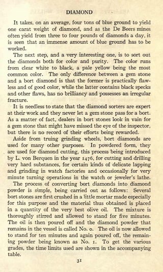 DIAMOND
It takes, on an average, four tons of blue ground to yield
one carat weight of diamond, and as the De Beers mines
often yield from three to four pounds of diamonds a day, it
is seen that an immense amount of blue ground has to be
worked.
The next step, and a very interesting one, is to sort out
the diamonds both for color and purity. The color runs
from clear white to black, a pale yellow being the most
common color. The only difference between a gem stone
and a bort diamond is that the former is practically flaw-
less and of good color, while the latter contains black specks
and other flaws, has no brilliancy and possesses an irregular
fracture.
It is needless to state that the diamond sorters are expert
at their work and they never let a gem stone pass for a bort.
As a matter of fact, dealers in bort stones look in vain for
a gem stone that might have missed the eye of the inspector,
but there is no record of their efforts being rewarded.
Aside from truing grinding wheels, bort diamonds are
used for many other purposes. In powdered form, they
are used for diamond cutting, this process being introduced
by L. von Berquen in the year 1476, for cutting and drilling
very hard substances, for certain kinds of delicate lapping
and grinding in watch factories and occasionally for very
minute turning operations in the watch or jeweler's lathe.
The process of converting bort diamonds into diamond
powder is simple, being carried out as follows: Several
bort stones are first crushed in a little mortar made especially
for this purpose and the material thus obtained is placed
in a quantity of the very best olive oil. The mixture is
thoroughly stirred and allowed to stand for five minutes.
The oil is then poured off and the diamond powder that
remains in the vessel is called No. o. The oil is now allowed
to stand for ten minutes and again poured off, the remain-
ing powder being known as No. i. To get the various
grades, the time limits used are shown in the accompanying
table.
 