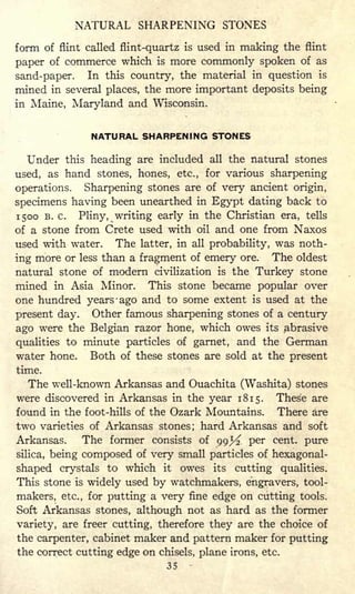 NATURAL SHARPENING STONES
form of flint called flint-quartz is used in making the flint
paper of commerce which is more commonly spoken of as
sand-paper. In this country, the material in question is
mined in several places, the more important deposits being
in Maine, Maryland and Wisconsin.
NATURAL SHARPENING STONES
Under this heading are included all the natural stones
used, as hand stones, hones, etc., for various sharpening
operations. Sharpening stones are of very ancient origin,
specimens having been unearthed in Egypt dating back to
1500 B. c. Pliny, ^writing early in the Christian era, tells
of a stone from Crete used with oil and one from Naxos
used with water. The latter, in all probability, was noth-
ing more or less than a fragment of emery ore. The oldest
natural stone of modern civilization is the Turkey stone
mined in Asia Minor. This stone became popular over
one hundred years -ago and to some extent is used at the
present day. Other famous sharpening stones of a century
ago were the Belgian razor hone, which owes its abrasive
qualities to minute particles of garnet, and the German
water hone. Both of these stones are sold at the present
time.
The well-known Arkansas and Ouachita (Washita) stones
were discovered in Arkansas in the year 1815. These are
found in the foot-hills of the Ozark Mountains. There are
two varieties of Arkansas stones; hard Arkansas and soft
Arkansas. The former consists of 99^ per cent, pure
silica, being composed of very small particles of hexagonal-
shaped crystals to which it owes its cutting qualities.
This stone is widely used by watchmakers, engravers, tool-
makers, etc., for putting a very fine edge on cutting tools.
Soft Arkansas stones, although not as hard as the former
variety, are freer cutting, therefore they are the choice of
the carpenter, cabinet maker and pattern maker for putting
the correct cutting edge on chisels, plane irons, etc.
35
 