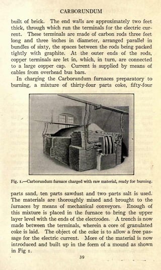 CARBORUNDUM
built of brick. The end walls are approximately two feet
thick, through which run the terminals for the electric cur-
rent. These terminals are made of carbon rods three feet
long and three inches in diameter, arranged parallel in
bundles of sixty, the spaces between the rods being packed
tightly with graphite. At the outer ends of the rods,
copper terminals are let in, which, in turn, are connected
to a large copper cap. Current is supplied by means of
cables from overhead bus bars.
In charging the Carborundum furnaces preparatory to
burning, a mixture of thirty-four parts coke, fifty-four
Fig. i. Carborundum furnace charged with raw material, ready for burning.
parts sand, ten parts sawdust and two parts salt is used.
The materials are thoroughly mixed and brought to the
furnaces by means of mechanical conveyors. Enough of
this mixture is placed in the furnace to bring the upper
layer level with the ends of the electrodes. A trench is now
made between the terminals, wherein a core of granulated
coke is laid. The object of the coke is to allow a free pas-
sage for the electric current. More of the material is now
introduced and built up in the form of a mound as shown
in Fig i.
39
 