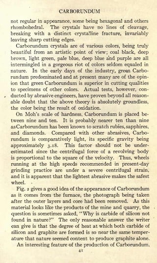 CARBORUNDUM
not regular in appearance, some being hexagonal and others
rhombohedral. The crystals have no lines of cleavage,
breaking with a distinct crystalline fracture, invariably
leaving sharp cutting edges.
Carborundum crystals are of various colors, being truly
beautiful from an artistic point of view; coal black, deep
brown, light green, pale blue, deep blue a'nd purple are all
intermingled in a gorgeous riot of colors seldom equaled in
nature. In the early days of the industry, green Carbo-
rundum predominated and at present many are of the opin-
ion that green Carborundum is superior in cutting qualities
to specimens of other colors. Actual tests, however, con-
ducted by abrasive engineers, have proven beyond all reason-
able doubt that the above theory is absolutely groundless,
the color being the result of oxidation.
On Moh's scale of hardness, Carborundum is placed be-
tween nine and ten. It is probably nearer ten than nine
as Carborundum has been known to scratch rubies, sapphires,
and diamonds. Compared with other abrasives, Carbo-
rundum is comparatively light, its specific gravity being
approximately 3.18. This factor should not be under-
estimated since the centrifugal force of a revolving body
is proportional to the square of the velocity. Thus, wheels
running at the high speeds recommended in present-day
grinding practice are under a severe centrifugal strain,
and it is apparent that the lightest abrasive makes the safest
wheel.
Fig. 2 gives a good idea of the appearance of Carborundum
as it comes from the furnace, the photograph being taken
after the outer layers and core had been removed. As this
material looks like the products of the mine and quarry, the
question is sometimes asked, "Why is carbide of silicon not
found in nature?" The only reasonable answer the writer
can give is that the degree of heat at which both carbide of
silicon and graphite are formed is so near the same temper-
ature that nature seemed content to produce graphite alone.
An interesting feature of the production of Carborundum,
41
 