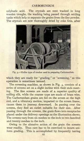 CARBORUNDUM
sulphuric acid. The crystals are next washed in long
wooden troughs, the washing being passed through settling
tanks which help to separate the grains from the fine powder.
The crystals are now thoroughly dried by coke fires, after
Fig. 3. Muller type of crusher used in preparing Carborundum.
which they are ready for "grading," or "screening," as this
operation is sometimes termed.
The screening machine, as shown in Fig. 4, consists of a
series of screens set on a slight incline with their ends meet-
ing. The fine screens are made of a superior quality of
milling silk, while the coarser type are made of brass wire.
The Carborundum grains are fed on the screen at the high
end, and a vibratory motion, imparted to the screen frame,
causes them to journey downward. In passing over the
screens, they find an outlet suitable for their size. After
passing through the screens, the grain flows into receptacles
placed under the delivery openings as the illustration shows.
The screens vary from six meshes to the inch to two hundred
and twenty meshes to the inch.
Owing to the abrasive action of the grain the screens
wear readily. Thus care has to be exercised to insure uni-
form grading. This is accomplished by frequently testing
43
 
