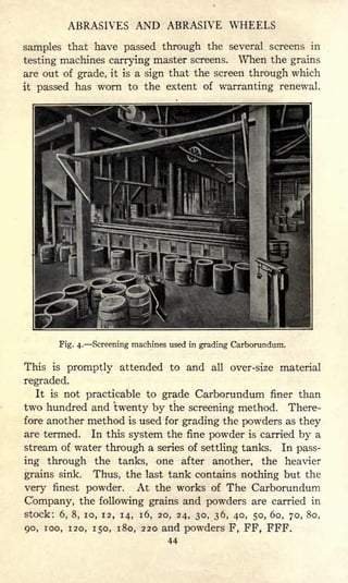 ABRASIVES AND ABRASIVE WHEELS
samples that have passed through the several screens in
testing machines carrying master screens. When the grains
are out of grade, it is a sign that the screen through which
it passed has worn to the extent of warranting renewal.
Fig. 4. Screening machines used in grading Carborundum.
This is promptly attended to and all over-size material
regraded.
It is not practicable to grade Carborundum finer than
two hundred and twenty by the screening method. There-
fore another method is used for grading the powders as they
are termed. In this system the fine powder is carried by a
stream of water through a series of settling tanks. In pass-
ing through the tanks, one after another, the heavier
grains sink. Thus, the last tank contains nothing but the
very finest powder. At the works of The Carborundum
Company, the following grains and powders are carried in
stock: 6, 8, 10, 12, 14, 16, 20, 24, 30, 36, 40, 50, 60, 70, 80,
90, 100, 120, 150, 180, 220 and powders F, FF, FFF.
44
 