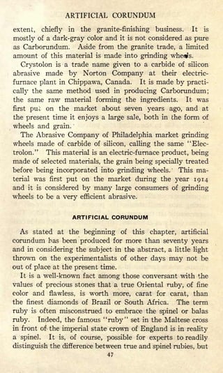 ARTIFICIAL CORUNDUM
extent, chiefly in the granite-finishing business. It is
mostly of a dark-gray color and it is not considered as pure
as Carborundum. Aside from the granite trade, a limited
amount of this material is made into grinding whe^s.
Crystolon is a trade name given to a carbide of silicon
abrasive made by Norton Company at their electric-
furnace plant in Chippawa, Canada. It is made by practi-
cally the same method used in producing Carborundum;
the same raw material forming the ingredients. It was
first puu on the market about seven years ago, and at
the present time it enjoys a large sale, both in the form of
wheels and grain.
The Abrasive Company of Philadelphia market grinding
wheels made of carbide of silicon, calling the same "Elec-
trolon." This material is an electric-furnace product, being
made of selected materials, the grain being specially treated
before being incorporated into grinding wheels/ This ma-
terial was first put on the market during the year 1914
and it is considered by many large consumers of grinding
wheels to be a very efficient abrasive.
ARTIFICIAL CORUNDUM
As stated at the beginning of this chapter, artificial
corundum has been produced for more than seventy years
and in considering the subject in the abstract, a little light
thrown on the experimentalists of other days may not be
out of place at the present time.
It is a well-known fact among those conversant with the
values of precious stones that a true Oriental ruby, of fine
color and flawless, is worth more, carat for carat, than
the finest diamonds of Brazil or South Africa. The term
ruby is often misconstrued to embrace the spinel or balas
ruby. Indeed, the famous "ruby" set in the Maltese cross
in front of- the imperial state crown of England is in reality
a spinel. It is, of course, possible for experts to readily
distinguish the difference between true and spinel rubies, but
47
 