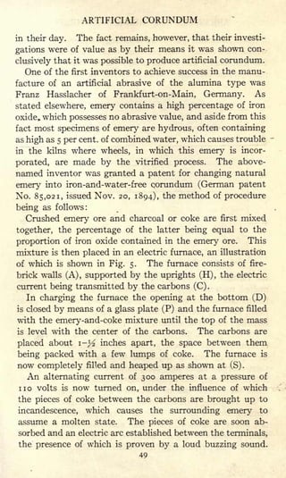 ARTIFICIAL CORUNDUM
in their day. The fact remains, however, that their investi-
gations were of value as by their means it was shown con-
clusively that it was possible to produce artificial corundum.
One of the first inventors to achieve success in the manu-
facture of an artificial abrasive of the alumina type was
Franz Hasslacher of Frankfurt-on-Main, Germany. As
stated elsewhere, emery contains a high percentage of iron
oxide, which possesses no abrasive value, and aside from this
fact most specimens of emery are hydrous, often containing
as high as 5 per cent, of combined water, which causes trouble
in the kilns where wheels, in which this emery is incor-
porated, are made by the vitrified process. The above-
named inventor was granted a patent for changing natural
emery into iron-and-water-free corundum (German patent
No. 85,021, issued Nov. 20, 1894), the method of procedure
being as follows:
Crushed emery ore and charcoal or coke are first mixed
together, the percentage of the latter being equal to the
proportion of iron oxide contained in the emery ore. This
mixture is then placed in an electric furnace, an illustration
of which is shown in Fig. 5. The furnace consists of fire-
brick walls (A) , supported by the uprights (H) ,
the electric
current being transmitted by the carbons (C) .
In charging the furnace the opening at the bottom (D)
is closed by means of a glass plate (P) and the furnace filled
with the emery-and-coke mixture until the top of the mass
is level with the center of the carbons. The carbons are
placed about i-> inches apart, the space between them
being packed with a few lumps of coke. The furnace is
now completely filled and heaped up as shown at (S).
An alternating current of 300 amperes at a pressure of
no volts is now turned on, under the influence of which
the pieces of coke between the carbons are brought up to
incandescence, which causes the surrounding emery to
assume a molten state. The pieces of coke are soon ab-
sorbed and an electric arc established between the terminals,
the presence of which is proven by a loud buzzing sound.
49
 