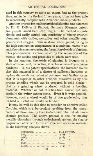 ARTIFICIAL CORUNDUM
used in this country to quite an extent, but at the present
time, and in fact for the last fifteen years, it has not been able
to successfully compete with American-made products.
Another process for making artificial alumina was patented
by Dr. G. Dollner of Rixdorf, Germany (German patent
No. 97,408, issued Feb. 28th, 1897). The method is quite
simple and easily carried out, consisting of mixing crushed
aluminum with oxides, peroxides and other metallic com-
pounds with oxygen. This mixture, when ignited, owing to
the high combustion temperature of aluminum, reacts in an
endothermic manner causing the formation of oxide of alumina.
This phenomenon is accompanied by the separation of the
metals, the oxides and peroxides of which were used.
In the reaction, the oxide of alumina is brought to a
state of fusion, and, on cooling, it is characterized by extreme
hardness. In his patent specifications, the inventor claims
that this material is of a degree of sufficient hardness to
replace diamonds for technical purposes, and further states
that it is superior to other artificial abrasives as by this
process grinding wheels can be prepared in solid blocks
that is a grinding wheel produced without a bonding
material. Whether or not this has been carried out suc-
cessfully the -writer cannot state. Even if it were possible,
however, such a wheel would be of one grade only, thus
its field of usefulness would be limited.
It may be well at this time to consider an abrasive called
Corubin, which is a by-product resulting from the manu-
facture of chromium by the Goldschmidt Thermit alumino-
thermic process. The above process is one for making
metallic chromium through endothermic action, the slag or
by-product of which forms an excellent abrasive material
as the following analysis shows.
Chromium 13 . 2 per cent.
SiO2 3.08
"
A12 O3 71-65
"
Fe 2.00
"
CaO Trace
MgO 1.35
"
 