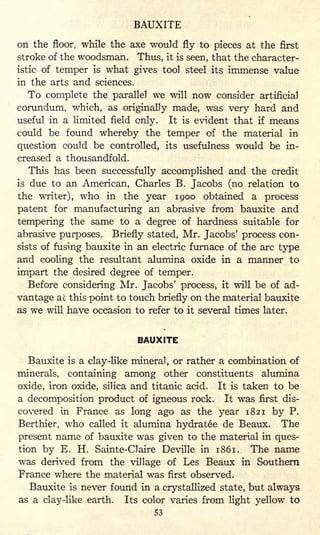 BAUXITE
on the floor, while the axe would fly to pieces at the first
stroke of the woodsman. Thus, it is seen, that the character-
istic of temper is what gives tool steel its immense value
in the arts and sciences.
To complete the parallel we will now consider artificial
corundum, which, as originally made, was very hard and
useful in a limited field only. It is evident that if means
could be found whereby the temper of the material in
question could be controlled, its usefulness would be in-
creased a thousandfold.
This has been successfully accomplished and the credit
is due to an American, Charles B. Jacobs (no relation to
the writer), who in the year 1900 obtained a process
patent for manufacturing an abrasive from bauxite and
tempering the same to a degree of hardness suitable for
abrasive purposes. Briefly stated, Mr. Jacobs' process con-
sists of fusing bauxite in an electric furnace of the arc type
and cooling the resultant alumina oxide in a manner to
impart the desired degree of temper.
Before considering Mr. Jacobs' process, it will be of ad-
vantage at this point to touch briefly on the material bauxite
as we will have occasion to refer to it several times later.
BAUXITE
Bauxite is a clay-like mineral, or rather a combination of
minerals, containing among other constituents alumina
oxide, iron oxide, silica and titanic acid. It is taken to be
a decomposition product of igneous rock. It was first dis-
covered in France as long ago as the year 1821 by P.
Berthier, who called it alumina hydratee de Beaux. The
present name of bauxite was given to the material in ques-
tion by E. H. Sainte-Claire Deville in 1861. The name
was derived from the village of Les Beaux in Southern
France where the material was first observed.
Bauxite is never found in a crystallized state, but always
as a clay-like earth. Its color varies from light yellow to
53
 