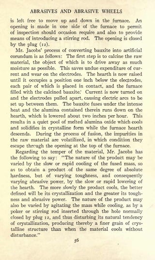 ABRASIVES AND ABRASIVE WHEELS
is left free to move up and down in the furnace. An
opening is made in one side of the furnace to permit
of inspection should occasion require and also to provide
means of introducing a stirring rod. The opening is closed
by the plug (12).
Mr. Jacobs' process of converting bauxite into artificial
corundum is as follows: The first step is to calcine the raw
material, the object of which is to drive away as much
moisture as possible. This saves undue expenditure of cur-
rent and wear on the electrodes. The hearth is now raised
until it occupies a position one inch below the electrodes,
each pair of which is placed in contact, and the furnace
filled with the calcined bauxite.' Current is now turned on
and the electrodes pulled apart, causing electric arcs to be
set up between them. The bauxite fuses under the intense
heat and the alumina contained therein runs down on the
hearth, which is lowered about two inches per hour. This
results in a quiet pool of melted alumina oxide which cools
and solidifies in crystalline form while the furnace hearth
descends. During the process of fusion, the impurities in
the raw material are volatilized, in which condition they
escape through the opening at the top of the furnace.
Regarding the temper of the material, Mr. Jacobs has
the following to say: "The nature of the product may be
varied by the slow or rapid cooling of the fused mass, so
as to obtain a product of the same degree of absolute
hardness, but of varying toughness, and consequently
varying abrasive power, by the slow or rapid lowering of
the hearth. The more slowly the product cools, the better
defined will be its crystallization and the greater its tough-
ness and abrasive power. The nature of the product may
also be varied by agitating the mass while cooling, as by a
poker or stirring rod inserted through the hole normally
closed by plug 12, and thus disturbing its natural tendency
of crystallization, producing thereby a finer grain of crys-
talline structure than when the material cools without
disturbance."
56
 