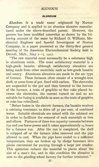 ALUNDUM
ALUNDUM
Alundum is a trade name originated by Norton
Company and is applied to an alumina abrasive manufac-
tured under the above-described patent. However, the
process has been modified somewhat as shown by the fol-
lowing account of the same by Richard G. Williams, Me-
chanical Engineer and Special Investigator of Norton
Company, in a paper presented at the thirty-first general
meeting of the American Electrochemical Society held in
Detroit, Mich., May 2 5, 1917.
"The raw material must necessarily be a substance high
in aluminum oxide. The most satisfactory material is a
high-grade bauxite, although satisfactory abrasives are
being made from other materials, such as low-grade bauxite
and emery. Aluminous abrasives are made in the arc type
of furnace. These furnaces often consist of a wrought-iron
shell, or some form of pot, lined with carbon. The electrodes
are suspended in the pot and then lowered to the bottom
of the furnace, a train of graphite or fine coke placed be-
tween the electrodes, the current turned on and an arc
suitable for fusing is available as soon as the train of graphite
or coke has volatilized.
"Before fusion in the electric furnace, the bauxite receives
a calcining treatment to drive off 30 per cent, of combined
water. Suitable chemicals are mixed with the calcined ore
in order to facilitate the removal of such materials as iron
and silicon. Furnaces of three-ton capacity consume between
650 and 700 horse power and it takes approximately 24 hours
for a furnace run. After the run is completed, the shell
is stripped off or the furnace sides removed and the pigs
allowed to cool. When the pigs have cooled to a sufficient
temperature, they are broken up by sledge hammers into
pieces convenient for putting through a large jaw crusher.
This operation reduces the material to pieces about the
size of a man's fist, and in this condition the abrasive is
sent to the grinding-wheel factory for further treatment."
57
 
