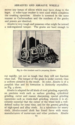 ABRASIVES AND ABRASIVE WHEELS
moves any lumps of silicon which may have clung to the
ingot. A roller-type crusher is next used which completes
the crushing operation. Aloxite is screened in the same
manner as Carborundum and the numbers of the grades
and powers are identical.
Aloxite is very tough and possesses what might be termed
a well-regulated temper. The grains are hard enough to
I II
Fig. 8. Ore crushers used in preparing Aloxite.
cut rapidly, yet not so tough that they will not fracture
when dull. The temper of the grain is under control, thus
a uniform abrasive is the result. In color, Aloxite is of a
purplish blue and its formation is distinctly crystalline,
as Fig. 9 shows.
Aloxite is adapted for all kinds of steel grinding, especially
on precision work such as surface grinding, cylindrical
grinding, cutter and reamer sharpening, special grinding
operations such as crank-shaft grinding, wherein it is ab-
solutely essential that the corner of the wheel hold a well-
defined radius for some time, and for the general , grinding
of high-speed and alloy steels. As a substitute for emery
cloth, Aloxite-coated cloth has found favor with many
manufacturers of motor-cars and other products. Aloxite
60
 