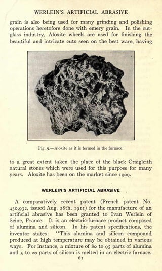 WERLEIN'S ARTIFICIAL ABRASIVE
grain is also being used for many grinding and polishing
operations heretofore done with emery grain. In the cut-
glass industry, Aloxite wheels are used for finishing the
beautiful and intricate cuts seen on the best ware, having
Fig- 9- Aloxite as it is formed in the furnace.
to a great extent taken the place of the black Craigleith
natural stones which were used for this purpose for many
years. Aloxite has been on the market since 1909.
WERLEIN'S ARTIFICIAL ABRASIVE
A comparatively recent patent (French patent No.
430,932, issued Aug. 28th, 1911) for the manufacture of an
artificial abrasive has been granted to Ivan Werlein of
Seine, France. It is an electric-furnace product composed
of alumina and silicon. In his patent specifications, the
inventor states: "This alumina and silicon compound
produced at high temperature may be obtained in various
ways. For instance, a mixture of 80 to 95 parts of alumina
and 5 to 20 parts of silicon is melted in an electric furnace.
61
 