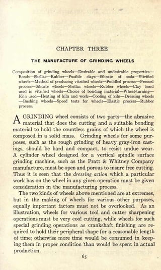 CHAPTER THREE
THE MANUFACTURE OF GRINDING WHEELS
Composition of grinding wheels Desirable and undesirable properties
Bonds Shellac Rubber Fusible clays Silicate of soda Vitrified
wheels Method of producing vitrified wheels Puddled process Pressed
process Silicate wheels Shellac wheels Rubber wheels Clay bond
used in vitrified wheels Choice of bonding material Wheel-turning
Kiln used Heating of kiln and work Cooling of kiln Dressing wheels
Bushing wheels Speed tests for wheels Elastic process Rubber
process.
A GRINDING wheel consists of two parts the abrasive
'f material that does the cutting and a suitable bonding
material to hold the countless grains of which the wheel is
composed in a solid mass. Grinding wheels for some pur-
poses, such as the rough grinding of heavy gray-iron cast-
ings, should be hard and compact, to resist undue wear.
A cylinder wheel designed for a vertical spindle surface
grinding machine, such as the Pratt & Whitney Company
manufacture, must be open and porous to insure free cutting.
Thus it is seen that the dressing action which a particular
work has on the wheel in any given operation must be given
consideration in the manufacturing process.
The two kinds of wheels above mentioned are at extremes,
but in the making of wheels for various other purposes,
equally important factors must not be overlooked. As an
illustration, wheels for various tool and cutter sharpening
operations must be very cool cutting, while wheels for such
special grinding operations as crankshaft finishing are re-
quired to hold their peripheral shape for a reasonable length
of time; otherwise more time would be consumed in keep-
ing them in proper condition than would be spent in actual
production.
65
 