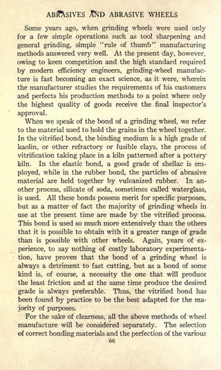 AB^SIVES JtfrD ABRASIVE WHEELS
Some years ago, when grinding wheels were used only
for a few simple operations such as tool sharpening and
general grinding, simple "rule of thumb" manufacturing
methods answered very well. At the present day, however,
owing to keen competition and the high standard required
by modern efficiency engineers, grinding-wheel manufac-
ture is fast becoming an exact science, as it were, wherein
the manufacturer studies the requirements of his customers
and perfects his production methods to a point where only
the highest quality of goods receive the final inspector's
approval.
When we speak of the bond of a grinding wheel, we refer
to the material used to hold the grains in the wheel together.
In the vitrified bond, the binding medium is a high grade of
kaolin, or other refractory or fusible clays, the process of
vitrification taking place in a kiln patterned after a pottery
kiln. In the elastic bond, a good grade of shellac is em-
ployed, while in the rubber bond, the particles of abrasive
material are held together by vulcanized rubber. In an-
other process, silicate of soda, sometimes called waterglass,
is used. All these bonds possess merit for specific purposes,
but as a matter of fact the majority of grinding wheels in
use at the present time are made by the vitrified process.
This bond is used so much more extensively than the others
that it is possible to obtain with it a greater range of grade
than is possible with other wheels. Again, years of ex-
perience, to say nothing of costly laboratory experimenta-
tion, have proven that the bond of a grinding wheel is
always a detriment to fast cutting, but as a bond of some
kind is, of course, a necessity the one that will produce
the least friction and at the same time produce the desired
grade is always preferable. Thus, the vitrified bond has
been found by practice to be the best adapted for the ma-
jority of purposes.
For the sake of clearness, all the above methods of wheel
manufacture will be considered separately. The selection
of correct bonding materials and the perfection of the various
66
 