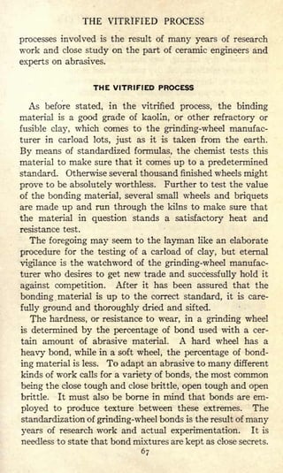 THE VITRIFIED PROCESS
processes involved is the result of many years of research
work and close study on the part of ceramic engineers and
experts on abrasives.
THE VITRIFIED PROCESS
As before stated, in the vitrified process, the binding
material is a good grade of kaolin, or other refractory or
fusible clay, which comes to the grinding-wheel manufac-
turer in carload lots, just as it is taken from the earth.
By means of standardized formulas, the chemist tests this
material to make sure that it comes up to a predetermined
standard. Otherwise several thousand finished wheels might
prove to be absolutely worthless. Further to test the value
of the bonding material, several small wheels and briquets
are made up and run through the kilns to make sure that
the material in question stands a satisfactory heat and
resistance test.
The foregoing may seem to the layman like an elaborate
procedure for the testing of a carload of clay, but eternal
vigilance is the watchword of the grinding-wheel manufac-
turer who desires to get new trade and successfully hold it
against competition. After it has been assured that the
bonding material is up to the correct standard, it is care-
fully ground and thoroughly dried and sifted.
The hardness, or resistance to wear, in a grinding wheel
is determined by the percentage of bond used with a cer-
tain amount of abrasive material. A hard wheel has a
heavy bond, while in a soft wheel, the percentage of bond-
ing material is less. To adapt an abrasive to many different
kinds of work calls for a variety of bonds, the most common
being the close tough and close brittle, open tough and open
brittle. It must also be borne in mind that bonds are em-
ployed to produce texture between these extremes. The
standardization of grinding-wheel bonds is the result of many
years of research work and actual experimentation. It is
needless to state that bond mixtures are kept as close secrets.
67
 