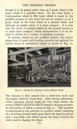 -
THE VITRIFIED PROCESS
though it is six grades softer than an I grade wheel in B6
bond, which is a puddled wheel. On the other hand, a
Carborundum wheel in BI6 bond, which is made by the
puddled process, is very hard but not as compact as an I
grade wheel in G6 bond which is a pressed wheel, and
although six grades softer, it is more compact: It is seen
that the object of making wheels by the pressed process is
to make them compact, which characteristic is to be de-
sired in wheels for a variety of grinding purposes.
In making wheels by the puddled process, the correct
proportions of grain and bonding material are agitated for
several hours in mechanical mixers as shown in Fig. 10.
Fig. 10. Mixing the materials to form puddled wheels.
The mixture is then poured into a sheet-iron mold and
thoroughly dried by steam heat. After drying sufficiently,
which consumes several weeks for very large wheels, the
embryo wheel is placed on what is termed a shaving machine,
an illustration of which is shown in Fig. n. This machine
is constructed on the principle of a potter's wheel, consisting
of a revolving circular table upon which the wheel is placed,
and a cross-slide over which travels the head carrying the
tools used in shaping the wheel.
69
 