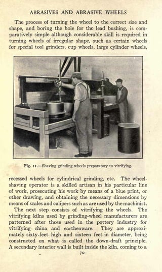 ABRASIVES AND ABRASIVE WHEELS
The process of turning the wheel to the correct size and
shape, and boring the hole for the lead bushing, is com-
paratively simple although considerable skill is required in
turning wheels of irregular shape, such as certain wheels
for special tool grinders, cup wheels, large cylinder wheels,
Fig. II. Shaving grinding wheels preparatory to vitrifying.
recessed wheels for cylindrical grinding, etc. The wheel-
shaving operator is a skilled artisan in his particular line
of work, prosecuting his work by means of a blue print, or
other drawing, and obtaining the necessary dimensions by
means of scales and calipers such as are used by the machinist.
The next step consists of vitrifying the wheels. The
vitrifying kilns used by grinding-wheel manufacturers are
patterned after those used in the pottery industry for
vitrifying china and earthenware. They are approxi-
mately sixty -feet high and sixteen feet in diameter, being
constructed on what is called the down-draft principle.
A secondary interior wall is built inside the kiln, coming to a
70
 