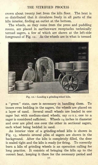 THE VITRIFIED PROCESS
crown about twenty feet from the kiln floor. The heat is
so distributed that it circulates freely in all parts of the
kiln interior, finding an outlet at the bottom.
The wheels, as they come from the press and puddling
rooms, are placed in earthenware receptacles technically
termed sagers, a few of which are shown at the left-side
foreground of Fig. 12. As the wheels are in what is termed
Fig. 12. Loading a grinding-wheel kiln.
a "green" state, care is necessary in handling them. To
insure even bedding in the sagers, the wheels are placed on
a layer of sand. Several small wheels are loaded in one
sager but with medium-sized wheels, say 12x2, one to a
sager is considered sufficient. Wheels 14 inches in diameter
and over are piled one over the other in sectional sagers,
each wheel being bedded in sand.
An interior view of a grinding-wheel kiln is shown in
Fig. 13, wherein several piles of sagers are shown in the
background. After the kiln is completely filled, the door
is sealed tight and the kiln is ready for firing. To correctly
burn a kiln of grinding wheels is an operation calling for
long practice. It consists of bringing the kiln up to the
correct heat, keeping it there for the necessary period and
7 1
 