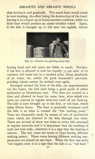 ABRASIVES AND ABRASIVE WHEELS
then letting it cool gradually. Too much heat would result
in over-burning, the effect being the destruction of the bond,
leaving it in a burnt-up or honeycombed condition, while too
little heat would produce an under-vitrified wheel. Again,
if the kiln is brought up to full heat too rapidly, wheels
Fig. 13. Interior of a grinding-wheel kiln.
having hard and soft spots are liable to result. Further,
if the kiln is allowed to cool too rapidly 75 per cent, of its
contents will come out in a cracked state, being absolutely
of no value, for, unlike the good housewife's pie-crust,
grinding wheels cannot be worked over again.
Arranged around the base of the kiln, are approximately
ten fire boxes, the fuel used being a good grade of either
anthracite or bituminous coal. Two fires are started at a
time and allowed to burn for some time, after which two
more are started at regular intervals until all are burnr'ng.
The kiln is now brought up to the first, or red heat, which
takes fifteen hours. The heat is gradually increased until
the kiln is at what is termed the "low melting point."
Tests are frequently made by means of sets of pyrometric
cones which, are inserted in the kiln through test holes.
There are several of these test holes in every kiln arranged
at regular intervals and it is important that the readings of
each test hole tally, otherwise it is a sign that the heating is
uneven. The test cones are made of clays having different
melting points. Three cones having different melting tem-
peratures are placed on one base. When the first one melts
nd topples over, it is a sign that the kiln is at "red heat."
72
 