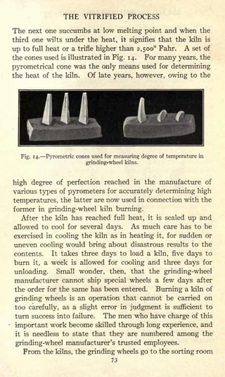 THE VITRIFIED PROCESS
The next one succumbs at low melting point and when the
third one wilts under the heat, it signifies that the kiln is
up to full heat or a trifle higher than 2,500 Fahr. A set of
the cones used is illustrated in Fig. 14. For many years, the
pyrometrical cone was the only means used for determining
the heat of the kiln. Of late years, however, owing to the
Fig. 14. Pyrometric cones used for measuring degree of temperature in
grinding-wheel kilns.
high degree of perfection reached in the manufacture of
various types of pyrometers for accurately determining high
temperatures, the latter are now used in connection with the
former in grinding-wheel kiln burning.
After the kiln has reached full heat, it is sealed up and
allowed to cool for several days. As much care has to be
exercised in cooling the kiln as in heating it, for sudden or
uneven cooling would bring about disastrous results to the
contents. It takes three days to load a kiln, five days to
burn it, a week is allowed for cooling and three days for
unloading. Small wonder, then, that the grinding-wheel
manufacturer cannot ship special wheels a few days after
the order for the same has been entered. Burning a kiln of
grinding wheels is an operation that cannot be carried on
too carefully, as a slight error in judgment is sufficient to
turn success into failure. The men who have charge of this
important work become skilled through long experience, and
it is needless to state that they are numbered among the
grinding-wheel manufacturer's trusted employees.
From the kilns, the grinding wheels go to the sorting room
73
 