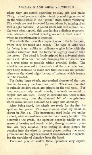 ABRASIVES AND ABRASIVE WHEELS
where they are sorted according to size, grit and grade.
The grits and grades are determined by markings scratched
on the wheels while in the "green" state, before vitrifying.
The wheels are next inspected for soundness by tapping them
with a light hammer. A sound wheel will emit a faint, bell-
like tone when tapped, this tone having a distinct reverbera-
tion, whereas a cracked wheel gives out a dead sound in
which no reverberation is detected.
The wheels that pass this inspection go to the lathe room,
where they are faced and edged. The type of lathe used
for facing is not unlike an ordinary engine lathe with the
possible exception that the former is slightly heavier than
the latter. The wheel is firmly gripped in a universal chuck
and a cut taken over one side, bringing the surface as near
to a true plane as possible within practical limits. The
wheel is now reversed in the chuck and the other side faced,
care being exercised to make sure that the sides are parallel ;
otherwise the wheel might be out of balance, which feature
is to be avoided.
For facing large wheels, star-toothed dressers of the type
familiar to every mechanic are used. These are mounted
in suitable holders which are gripped in the tool post. For
fine, comparatively small wheels, diamonds mounted in
copper bars are used. Being in constant use, these stones
soon wear out; thus the diamond bill of the grinding-
wheel manufacturer amounts to a large sum annually.
After being faced, the wheels are ready for the first in-
spection for grade. This operation is done by hand as
shown in Fig. 15. The instrument used looks not unlike
a short, wide screw-driver mounted in a heavy handle. To
determine the grade, the operator depends wholly on his
senses of hearing and touch, which, through constant prac-
tice, are very reliable. The testing is done simply by
gouging into the wheel in several places, noting the sound
given out and feeling the amount of resistance met in separat-
ing the particles of abrasive from the bond.
Constant practice makes these operators very expert,
74
 
