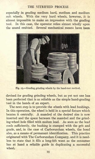 THE VITRIFIED PROCESS
especially in grading medium hard, medium and medium
soft wheels. With the very hard wheels, however, it is
almost impossible to make an impression with the grading
tool. In this case, the operator relies almost wholly upon
the sound emitted. Several mechanical means have been
Fig. 15. Grading grinding wheels by the hand-test method.
devised for grading grinding wheels, but as yet not one has
been perfected that is as reliable as the simple hand-grading
tool in the hands of an expert.
The next step is to provide the wheels with lead bushings.
In this operation, the wheel is held in a special fixture which
locates it centrally. A mandrel of the desired size is now
inserted and the space between the mandrel and the grind-
ing-wheel hole filled with molten lead. As soon as the lead
cools sufficiently, the bushing is stamped with the grit and
grade, and, in the case of Carborundum wheels, the bond
also, as a means of permanent identification. This practice
originated with The Carborundum Company, and it is need-
less to state that it fills a long-felt want as the consumer
has at hand a reliable guide in duplicating a successful
wheel.
75
 
