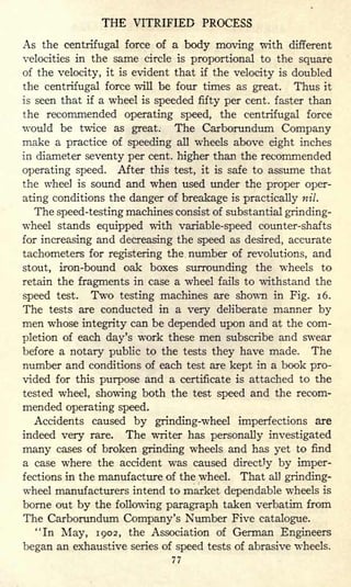 THE VITRIFIED PROCESS
As the centrifugal force of a body moving with different
velocities in the same circle is proportional to the square
of the velocity, it is evident that if the velocity is doubled
the centrifugal force will be four times as great. Thus it
is seen that if a wheel is speeded fifty per cent, faster than
the recommended operating speed, the centrifugal force
would be twice as great. The Carborundum Company
make a practice of speeding all wheels above eight inches
in diameter seventy per cent, higher than the recommended
operating speed. After this test, it is safe to assume that
the wheel is sound and when used under the proper oper-
ating conditions the danger of breakage is practically nil.
The speed-testing machines consist of substantial grinding-
wheel stands equipped with variable-speed counter-shafts
for increasing and decreasing the speed as desired, accurate
tachometers for registering the number of revolutions, and
stout, iron-bound oak boxes surrounding the wheels to
retain the fragments in case a wheel fails to withstand the
speed test. Two testing machines are shown in Fig. 16.
The tests are conducted in a very deliberate manner by
men whose integrity can be depended upon and at the com-
pletion of each day's work these men subscribe and swear
before a notary public to the tests they have made. The
number and conditions of each test are kept in a book pro-
vided for this purpose and a certificate is attached to the
tested wheel, showing both the test speed and the recom-
mended operating speed.
Accidents caused by grinding-wheel imperfections are
indeed very rare. The writer has personally investigated
many cases of broken grinding wheels and has yet to find
a case where the accident was caused directly by imper-
fections in the manufacture of the wheel. That all grinding-
wheel manufacturers intend to market dependable wheels is
borne out by the following paragraph taken verbatim from
The Carborundum Company's Number Five catalogue.
"In May, 1902, the Association of German Engineers
began an exhaustive series of speed tests of abrasive wheels.
77
 