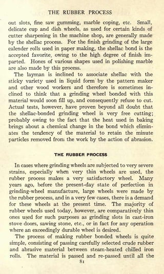 THE RUBBER PROCESS
out slots, fine saw gumming, marble coping, etc. Small,
delicate cup and dish wheels, as used for certain kinds of
cutter sharpening in the machine shop, are generally made
by the shellac process. For the finish grinding of the large
calender rolls used in paper making, the shellac bond is the
accepted favorite, owing to the high degree of finish im-
parted. Hones of various shapes used in polishing marble
are also made by this process.
The layman is inclined to associate shellac with the
sticky variety used in liquid form' by the pattern maker
and other wood workers and therefore is sometimes in-
clined to think that a grinding wheel bonded with this
material would soon fill up, and consequently refuse to cut.
Actual tests, however, have proven beyond all doubt that
the shellac-bonded grinding wheel is very free cutting;
probably owing to the fact that the heat used in baking
brings about a chemical change in the bond which elimin-
ates the tendency of the material to retain the minute
particles removed from the work by the action of abrasion.
THE RUBBER PROCESS
In cases where grinding wheels are subjected to very severe
strains, especially when very thin wheels are used, the
rubber process makes a very satisfactory wheel. Many
years ago, before the present-day state of perfection in
grinding-wheel manufacture, large wheels were made by
the rubber process, and in a very few cases, there is a demand
for these wheels at the present time. The majority of
rubber wheels used today, however, are comparatively thin
ones used for such purposes as grinding slots in cast-iron
stove doors, sawing stone, etc., or in fact for any operation
where an exceedingly durable wheel is desired.
The process of making rubber bonded wheels is quite
simple, consisting of passing carefully selected crude rubber
and abrasive material between steam-heated chilled iron
rolls. The material is passed and re-passed until all the
81
 