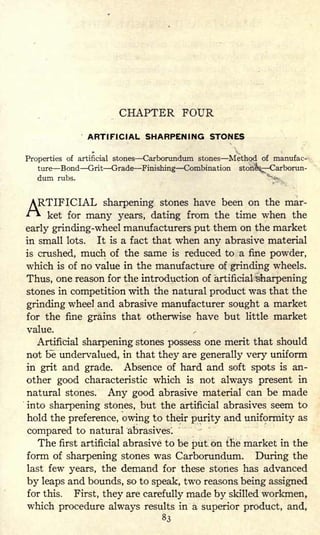 CHAPTER FOUR
ARTIFICIAL SHARPENING STONES
Properties of artificial stones Carborundum stones Method of manufac-
ture Bond Grit Grade Finishing Combination stone^-Carboran-
dum rubs.
to. 01 mar
i&s Carb
"
ARTIFICIAL
sharpening stones have been on the mar-
ket for many years, dating from the time when the
early grinding-wheel manufacturers put them on the market
in small lots. It is a fact that when any abrasive material
is crushed, much of the same is reduced to a fine powder,
which is of no value in the manufacture of grinding wheels.
Thus, one reason for the introduction of artificial "sharpening
stones in competition with the natural product was that the
grinding wheel and abrasive manufacturer sought a market
for the fine grains that otherwise have but little market
value.
Artificial sharpening stones possess one merit that should
not be undervalued, in that they are generally very uniform
in grit and grade. Absence of hard and soft spots is an-
other good characteristic which is not always present in
natural stones. Any good abrasive material can be made
into sharpening stones, but the artificial abrasives seem to
hold the preference, owing to their purity and uniformity as
compared to natural abrasives.
The first artificial abrasive to be put. on the market in the
form of sharpening stones was Carborundum. During the
last few years, the demand for these stones has advanced
by leaps and bounds, so to speak, two reasons being assigned
for this. First, they are carefully made by skilled workmen,
which procedure always results in a superior product, and,
83
 
