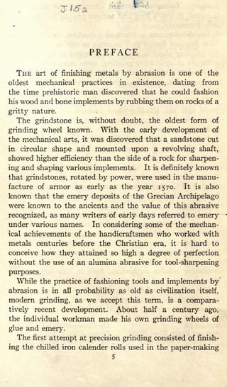 PREFACE
THE art of finishing metals by abrasion is one of the
oldest mechanical practices in existence, dating from
the time prehistoric man discovered that he could fashion
his wood and bone implements by rubbing them on rocks of a
gritty nature.
The grindstone is, without doubt, the oldest form of
grinding wheel known. With the early development of
the mechanical arts, it was discovered that a sandstone cut
in circular shape and mounted upon a revolving shaft,
showed higher efficiency than the side of a rock for sharpen-
ing and shaping various implements. It is definitely known
that grindstones, rotated by power, were used in the manu-
facture of armor as early as the year 1570. It is also
known that the emery deposits of the Grecian Archipelago
were known to the ancients and the value of this abrasive
recognized, as many writers of early days referred to emery
under various names. In considering some of the mechan-
ical achievements of the handicraftsmen who worked with
metals centuries before the Christian era, it is hard to
conceive how they attained so high a degree of perfection
without the use of an alumina abrasive for tool-sharpening
purposes.
While the practice of fashioning tools and implements by
abrasion is in all probability as old as civilization itself,
modern grinding, as we accept this term, is a compara-
tively recent development. About half a century ago,
the individual workman made his own grinding wheels of
glue and emery.
The first attempt at precision grinding consisted of finish-
ing the chilled iron calender rolls used in the paper-making
5
 