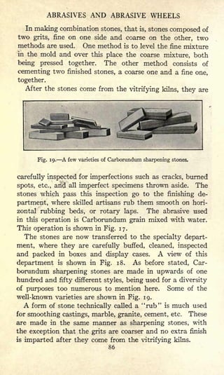 ABRASIVES AND ABRASIVE WHEELS
In making combination stones, that is, stones composed of
two grits, fine on one side and coarse on the other, two
methods are used. One method is to level the fine mixture
in the mold and over this place the coarse mixture, both
being pressed together. The other method consists of
cementing two finished stones, a coarse one and a fine one,
together.
After the stones come from the vitrifying kilns, they are
Fig. 19. A few varieties of Carborundum sharpening stones.
carefully inspected for imperfections such as cracks, burned
spots, etc., arid all imperfect specimens thrown aside. The
stones which pass this inspection go to the finishing de-
partment, where skilled artisans rub them smooth on hori-
zontal rubbing beds, or rotary laps. The abrasive used
in tliis operation is Carborundum grain mixed with water.
This operation is shown in Fig. 17.
The stones are now transferred to the specialty depart-
ment, where they are carefully buffed, cleaned, inspected
and packed in boxes and display cases. A view of this
department is shown in Fig. 18. As before stated, Car-
borundum sharpening stones are made in upwards of one
hundred and fifty different styles, being used for a diversity
of purposes too numerous to mention here. Some of the
well-known varieties are shown in Fig. 19.
A form of stone technically called a "rub" is much used
for smoothing castings, marble, granite, cement, etc. These
are made in the same manner as sharpening stones, with
the exception that the grits are coarser and no extra finish
is imparted after they come from the vitrifying kilns.
86
 