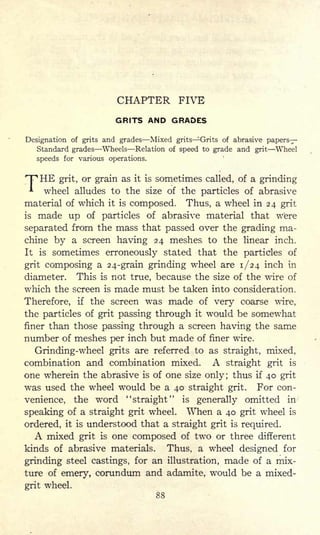 CHAPTER FIVE
GRITS AND GRADES
Designation of grits and grades Mixed grits ^rits of abrasive papers-
Standard grades Wheels Relation of speed to grade and grit Wheel
speeds for various operations.
THE grit, or grain as it is sometimes called, of a grinding
wheel alludes to the size of the particles of abrasive
material of which it is composed. Thus, a wheel in 24 grit
is made up of particles of abrasive material that were
separated from the mass that passed over the grading ma-
chine by a screen having 24 meshes to the linear inch.
It is sometimes erroneously stated that the particles of
grit composing a 24-grain grinding wheel are 1/24 inch in
diameter. This is not true, because the size of the wire of
which the screen is made must be taken into consideration.
Therefore, if the screen was made of very coarse wire,
the particles of grit passing through it would be somewhat
finer than those passing through a screen having the same
number of meshes per inch but made of finer wire.
Grinding-wheel grits are referred to as straight, mixed,
combination and combination mixed. A straight grit is
one wherein the abrasive is of one size only; thus if 40 grit
was used the wheel would be a 40 straight grit. For con-
venience, the word ''straight" is generally omitted in
speaking of a straight grit wheel. When a 40 grit wheel is
ordered, it is understood that a straight grit is required.
A mixed grit is one composed of two or three different
kinds of abrasive materials. Thus, a wheel designed for
grinding steel castings, for an illustration, made of a mix-
ture of emery, corundum and adamite, would be a mixed-
grit wheel.
88
 