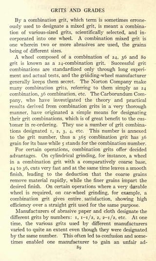 GRITS AND GRADES
By a combination grit, which term is sometimes errone-
ously used to designate a mixed grit, is meant a combina-
tion of various-sized grits, scientifically selected, and in-
corporated into one wheel. A combination mixed grit is
one wherein two or more abrasives are used, the grains
being of different sizes.
A wheel composed of a combination of 24, 36 and 80
grit is known as a 24-combination grit. Successful grit
combinations are standardized only through long experi-
ment and actual tests, and the grinding-wheel manufacturer
generally keeps them secret. The Norton Company make
many combination grits, referring to them simply as 24
combination, 36 combination, etc. The Carborundum Com-
pany, who have investigated the theory and practical
results derived from combination grits in a very thorough
manner, have originated a simple means for designating
their grit combinations, which is of great benefit to the cus-
'tomer in re-ordering. They use a number of grit combina-
tions designated i, 2, 3, 4, etc. This number is annexed
to the grit number, thus a 365 combination grit has 36
grain for its base while 5 stands for the combination number.
For certain operations, combination grits offer decided
advantages. On cylindrical grinding, for instance, a wheel
in a combination grit with a comparatively coarse base,
24 to 36, cuts very fast and at the same time leaves a smooth
finish, leading to the deduction that the coarse grains
remove material rapidly, while the finer grains impart the
desired finish. On certain operations where a very durable
wheel is required, on car-wheel grinding, for example, a
combination grit gives entire . satisfaction, showing high
efficiency over a straight grit used for the same purpose.
Manufacturers of abrasive paper and cloth designate the
different grits by numbers: i, 1-1/2, 2, 2-1/2, etc. At one
time, the various grits used by different manufacturers
varied to quite an extent even though they were designated
by the same number. This often led to confusion and some-
times enabled one manufacturer to gain an unfair ad-
89
 
