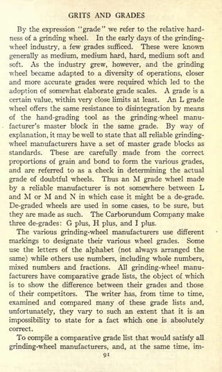 GRITS AND GRADES
By the expression "grade" we refer to the relative hard-
ness of a grinding wheel. In the early days of the grinding-
wheel industry, a few grades sufficed. These were known
generally as medium, medium hard, hard, medium soft and
soft. As the industry grew, however, and the grinding
wheel became adapted to a diversity of operations, closer
and more accurate grades were required which led to the
adoption of somewhat elaborate grade scales. A grade is a
certain value, within very close limits at least. An L grade
wheel offers the same resistance to disintegration by means
of the hand-grading tool as the grinding -wheel manu-
facturer's master block in the same grade. By way of
explanation, it may be well to state that all reliable grinding-
wheel manufacturers have a set of master grade blocks as
standards. These are carefully made from the correct
proportions of grain and bond to form the various grades,
and are referred to as a check in determining the actual
grade of doubtful wheels. Thus an M grade wheel made
by a reliable manufacturer is not somewhere between L
and M or M and N in which case it might be a de-grade.
De-graded wheels are used in some cases, to be sure, but
they are made as such. The Carborundum Company make
three de-grades: G plus, H plus, and I plus.
The various grinding-wheel manufacturers use different
markings to designate their various wheel grades. Some
use the letters of the alphabet (not always arranged the
same) while others use numbers, including whole numbers,
mixed numbers and fractions. All grinding-wheel manu-
facturers have comparative grade lists, the object of which
is to show the difference between their grades and those
of their competitors. The writer has, from time to time,
examined and compared many of these grade lists and,
unfortunately, they vary to such an extent that it is an
impossibility to state for a fact which one is absolutely
correct.
To compile a comparative grade list that would satisfy all
grinding-wheel manufacturers, and, at the same time, im-
91
 