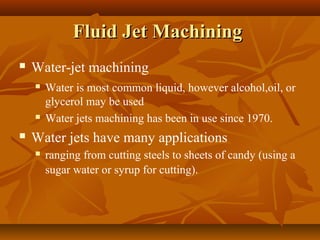 Fluid Jet MachiningFluid Jet Machining
 Water-jet machining
 Water is most common liquid, however alcohol,oil, or
glycerol may be used
 Water jets machining has been in use since 1970.
 Water jets have many applications
 ranging from cutting steels to sheets of candy (using a
sugar water or syrup for cutting).
 