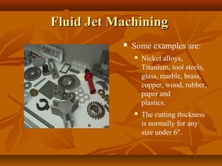 Fluid Jet MachiningFluid Jet Machining
 Some examples are:
 Nickel alloys,
Titanium, tool steels,
glass, marble, brass,
copper, wood, rubber,
paper and
plastics.
 The cutting thickness
is normally for any
size under 6".
 