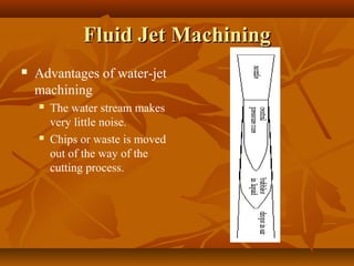 Fluid Jet MachiningFluid Jet Machining
 Advantages of water-jet
machining
 The water stream makes
very little noise.
 Chips or waste is moved
out of the way of the
cutting process.
 