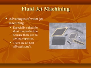 Fluid Jet MachiningFluid Jet Machining
 Advantages of water-jet
machining
 Especially suited for
short run production
because there are no
tooling expenses.
 There are no heat
affected zone's.
 