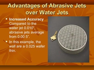 Advantages of Abrasive JetsAdvantages of Abrasive Jets
over Water Jetsover Water Jets
 Increased Accuracy
Compared to the
water jet 0.010”,
abrasive jets average
from 0.00 5”.
 In this example, the
wall are a 0.025 wafer
thin.
 