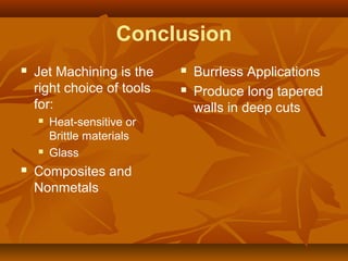 Conclusion
 Jet Machining is the
right choice of tools
for:
 Heat-sensitive or
Brittle materials
 Glass
 Composites and
Nonmetals
 Burrless Applications
 Produce long tapered
walls in deep cuts
 