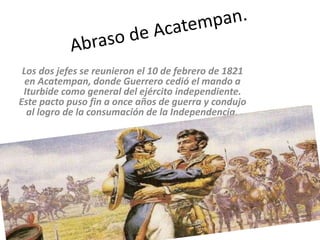 Los dos jefes se reunieron el 10 de febrero de 1821
en Acatempan, donde Guerrero cedió el mando a
Iturbide como general del ejército independiente.
Este pacto puso fin a once años de guerra y condujo
al logro de la consumación de la Independencia.
 