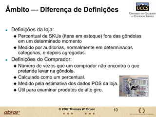 Analisar a reação do consumidor quando não encontra o que pretende levar na gôndola…em todo o mundo, com os seguintes objetivos:1.Apresentar um “mapa” atualizado e preciso dos fatos que causam a ruptura no varejo na indústria  de Bens de Consumo de Alto Giro (FMCG), Analisar o problema da ruptura em todo o mundo, tentando detectar as razões para as semelhanças e as diferenças, 8© 2007 Thomas W. Gruen