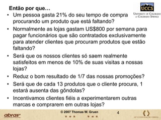 Então por que…Um pessoa gasta 21% do seu tempo de compra procurando um produto que está faltando?Normalmente as lojas gastam US$800 por semana para pagar funcionários que são contratados exclusivamente para atender clientes que procuram produtos que estão faltando?Será que os nossos clientes só saem realmente satisfeitos em menos de 10% de suas visitas a nossas lojas?Reduz o bom resultado de 1/7 das nossas promoções?Será que de cada 13 produtos que o cliente procura, 1 estará ausenta das gôndolas?Incentivamos clientes fiéis a experimentarem outras marcas e comprarem em outras lojas?4