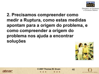 DESCOBERTAS:  IMPLICAÇÕESNossas descobertas sugerem que o custo da ruptura no varejo é muito maior do que o relatado em estudos anteriores.  De acordo com as conclusões de nosso estudo, um lojista típico perde aproximadamente 4% de oportunidade de vendas devido à ruptura. Uma quebra nas vendas de 4% se traduz em uma queda no lucro por ação de aproximadamente US$0,012 (1,2 centavos) para as empresas do setor de varejo onde o lucro por ação é de aproximadamente US$ 0,25 (25 centavos) por ano. 33© 2007 Thomas W. Gruen