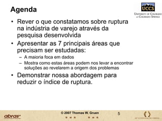AgendaRever o que constatamos sobre ruptura na indústria de varejo através da pesquisa desenvolvidaApresentar as 7 principais áreas que precisam ser estudadas:A maioria foca em dadosMostra como estas áreas podem nos levar a encontrar soluções ao revelarem a origem dos problemasDemonstrar nossa abordagem para reduzir o índice de ruptura.5© 2007 Thomas W. Gruen