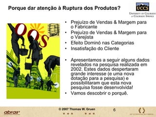 Porque dar atenção à Ruptura dos Produtos?Prejuízo de Vendas & Margem para o FabricantePrejuízo de Vendas & Margem para o Varejista Efeito Dominó nas CategoriasInsatisfação do ClienteApresentamos a seguir alguns dados revelados na pesquisa realizada em 2002. Estes dados despertaram grande interesse (e uma nova dotação para a pesquisa) e possibilitaram que esta nova pesquisa fosse desenvolvida! Vamos descobrir o porquê.6© 2007 Thomas W. Gruen