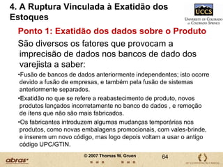 7 Áreas Chave que Impactam a Ruptura Precisamos entender o fluxo dos produtos.Precisamos dimensionar a rupturaPor causa da ruptura (e por diversas outras razões), as vendas e a demanda são diferentes Na maioria das vezes, as informações sobre estoque não são exatasInadequação do espaço de gôndolas para produtos campeões de venda Ajuda quando as lojas obedecem aos planos traçadosManter as gôndolas e o estoque organizados é realmente muito importante 41© 2007 Thomas W. Gruen